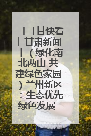 「甘快看」甘肃新闻丨（绿化南北两山 共建绿色家园）兰州新区：生态优先绿色发展 打造生态环保示范区