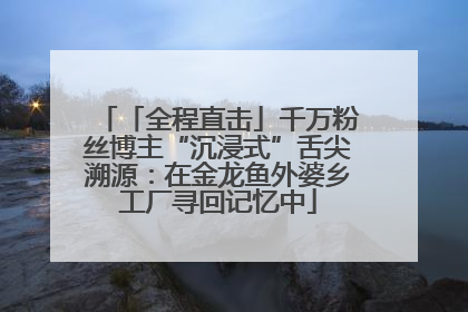 「全程直击」千万粉丝博主“沉浸式”舌尖溯源：在金龙鱼外婆乡工厂寻回记忆中