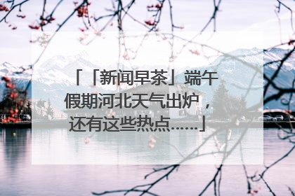 「新闻早茶」端午假期河北天气出炉，还有这些热点……