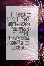 「聚焦兰洽会」当好项目建设的“金牌店小二” 兰州生态创新城加速推进项目建设
