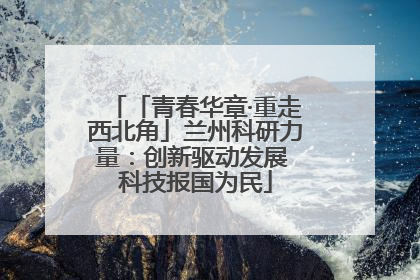 「青春华章·重走西北角」兰州科研力量：创新驱动发展 科技报国为民