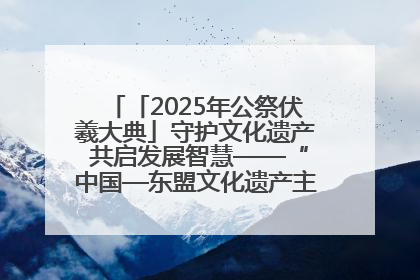 「2025年公祭伏羲大典」守护文化遗产 共启发展智慧——“中国—东盟文化遗产主题对话”侧记