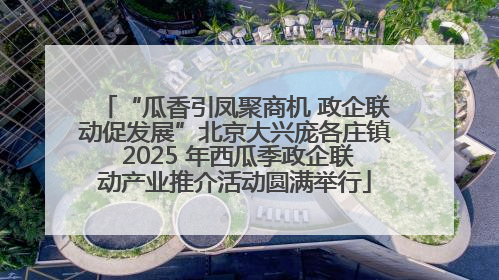 “瓜香引凤聚商机 政企联动促发展”北京大兴庞各庄镇 2025 年西瓜季政企联动产业推介活动圆满举行
