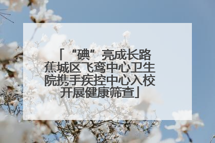 “碘”亮成长路 蕉城区飞鸾中心卫生院携手疾控中心入校开展健康筛查