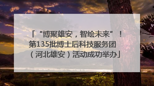 “博聚雄安，智绘未来”！第135批博士后科技服务团（河北雄安）活动成功举办