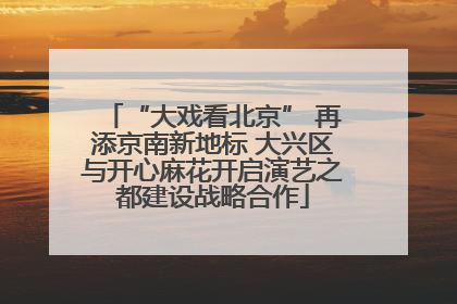 “大戏看北京” 再添京南新地标 大兴区与开心麻花开启演艺之都建设战略合作