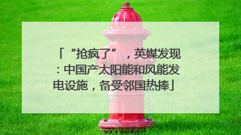 “抢疯了”，英媒发现：中国产太阳能和风能发电设施，备受邻国热捧
