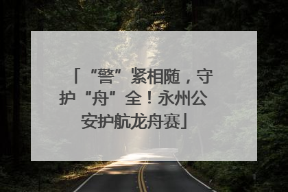 “警”紧相随，守护“舟”全！永州公安护航龙舟赛