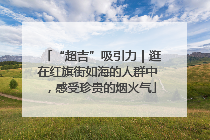 “超吉”吸引力｜逛在红旗街如海的人群中，感受珍贵的烟火气