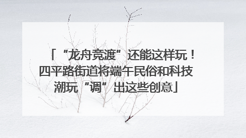 “龙舟竞渡”还能这样玩！四平路街道将端午民俗和科技潮玩“调”出这些创意