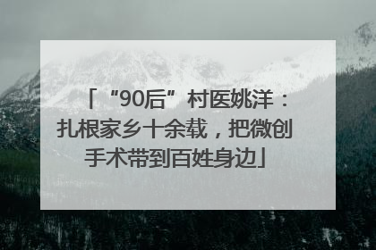 “90后”村医姚洋：扎根家乡十余载，把微创手术带到百姓身边
