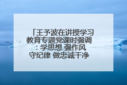 王予波在讲授学习教育专题党课时强调：学思想 强作风 守纪律 做忠诚干净担当的共产党员