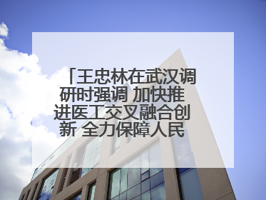 王忠林在武汉调研时强调 加快推进医工交叉融合创新 全力保障人民群众生命健康