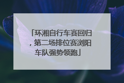 环湘自行车赛回归，第二场排位赛浏阳车队强势领跑