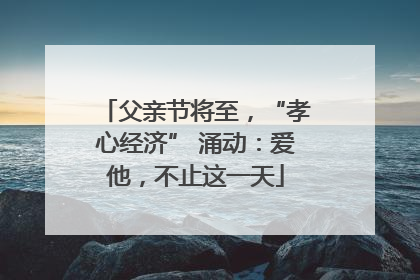 父亲节将至，“孝心经济” 涌动：爱他，不止这一天