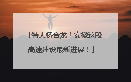 特大桥合龙！安徽这段高速建设最新进展！