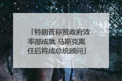 特朗普称赞政府效率部成就 马斯克离任后将成总统顾问