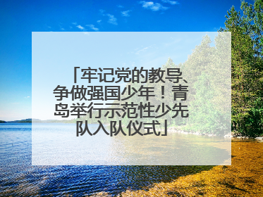 牢记党的教导、争做强国少年！青岛举行示范性少先队入队仪式