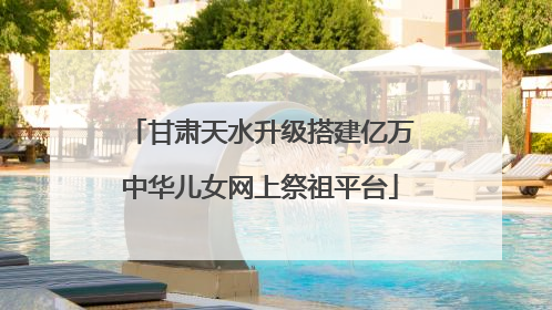 甘肃天水升级搭建亿万中华儿女网上祭祖平台