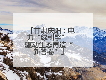 甘肃庆阳：电力“绿引擎” 驱动生态再造“新答卷”