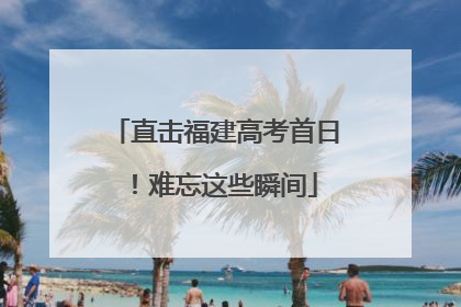 直击福建高考首日！难忘这些瞬间