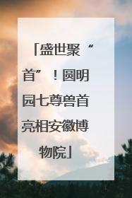 盛世聚“首”！圆明园七尊兽首亮相安徽博物院