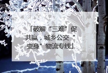 破解“三难”促共赢，城乡公交“变身”物流专线