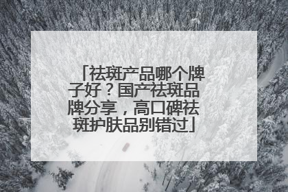 祛斑产品哪个牌子好？国产祛斑品牌分享，高口碑祛斑护肤品别错过