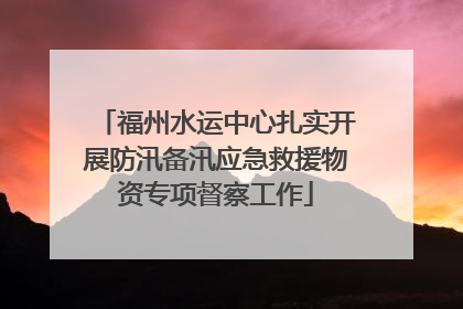 福州水运中心扎实开展防汛备汛应急救援物资专项督察工作