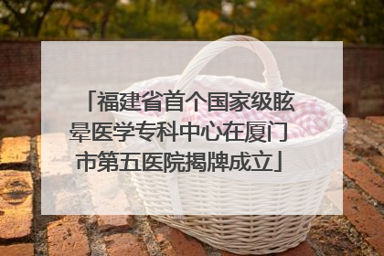 福建省首个国家级眩晕医学专科中心在厦门市第五医院揭牌成立