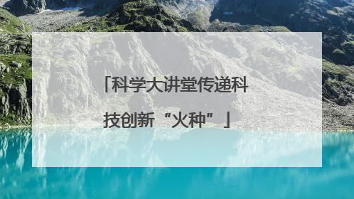 科学大讲堂传递科技创新“火种”