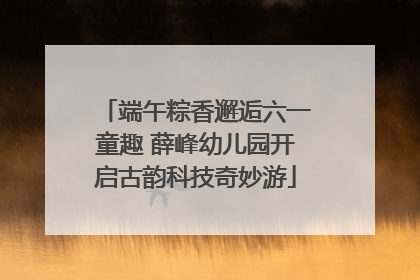 端午粽香邂逅六一童趣 薛峰幼儿园开启古韵科技奇妙游