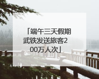 端午三天假期武铁发送旅客200万人次