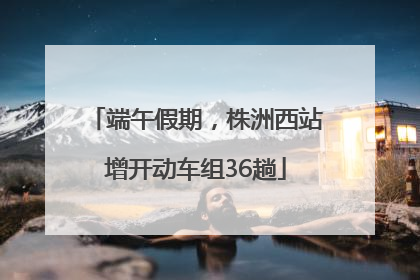 端午假期，株洲西站增开动车组36趟