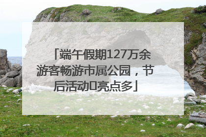 端午假期127万余游客畅游市属公园，节后活动﻿亮点多