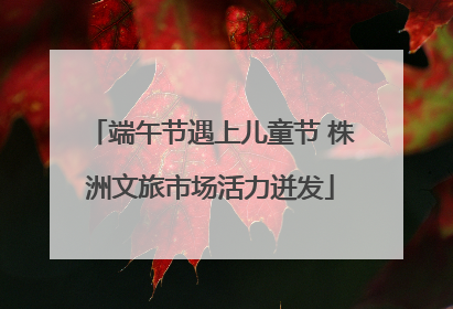 端午节遇上儿童节 株洲文旅市场活力迸发