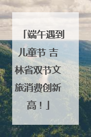 端午遇到儿童节 吉林省双节文旅消费创新高！
