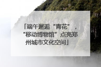 端午邂逅“青花”，“移动博物馆”点亮郑州城市文化空间
