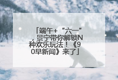 端午+“六一”，景宁带你解锁N种欢乐玩法！《90早新闻》来了
