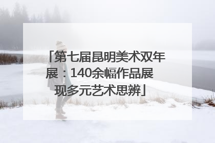 第七届昆明美术双年展：140余幅作品展现多元艺术思辨