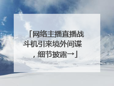 网络主播直播战斗机引来境外间谍，细节披露→
