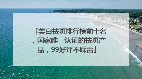 美白祛斑排行榜前十名，国家唯一认证的祛斑产品，99好评不踩雷