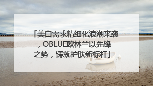 美白需求精细化浪潮来袭，OBLUE欧林兰以先锋之势，铸就护肤新标杆