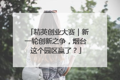 精英创业大赛｜新一轮创新之争，烟台这个园区赢了？