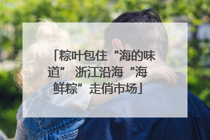 粽叶包住“海的味道” 浙江沿海“海鲜粽”走俏市场
