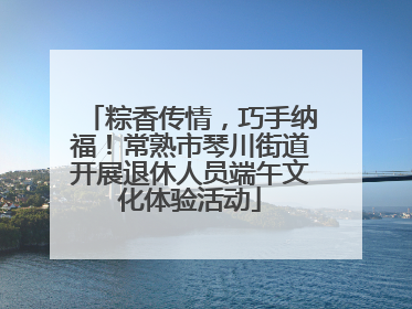 粽香传情，巧手纳福！常熟市琴川街道开展退休人员端午文化体验活动