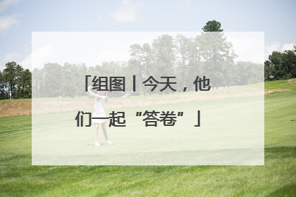 组图丨今天，他们一起“答卷”