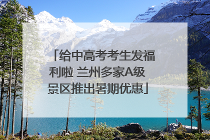 给中高考考生发福利啦 兰州多家A级景区推出暑期优惠
