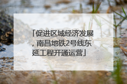促进区域经济发展，南昌地铁2号线东延工程开通运营