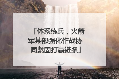 体系练兵，火箭军某部强化作战协同紧固打赢链条